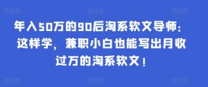 年入50万的90后淘系软文导师：这样学，兼职小白也能写出月收过万的淘系软文!-蚂蚁汇资源分享项目网