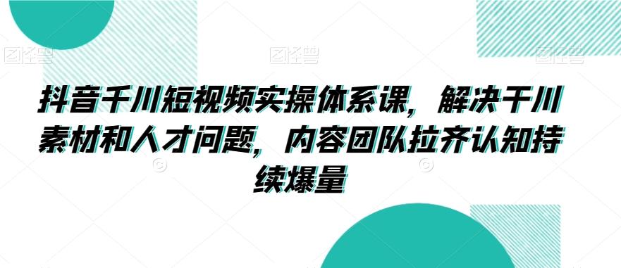 抖音千川短视频实操体系课，解决干川素材和人才问题，内容团队拉齐认知持续爆量-蚂蚁汇资源分享项目网