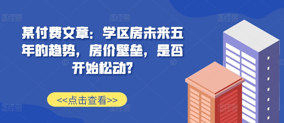 某付费文章：学区房未来五年的趋势，房价壁垒，是否开始松动?-蚂蚁汇资源分享项目网