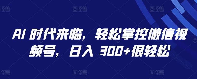 AI 时代来临，轻松掌控微信视频号，日入 300+很轻松【揭秘】-蚂蚁汇资源分享项目网