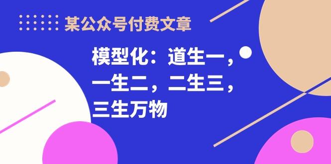 某公众号付费文章《模型化：道生一，一生二，二生三，三生万物！》-蚂蚁汇资源分享项目网