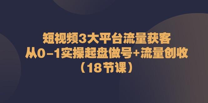 短视频3大平台流量获客：从0-1实操起盘做号+流量创收(18节课)-蚂蚁汇资源分享项目网