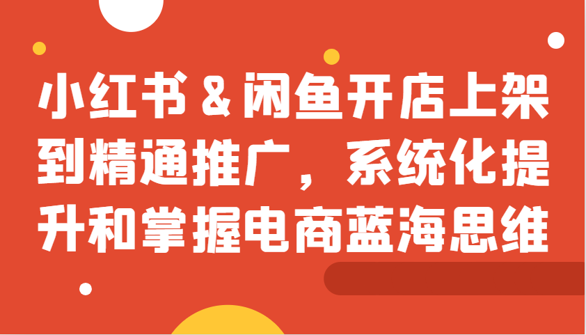 小红书&闲鱼开店上架到精通推广，系统化提升和掌握电商蓝海思维-蚂蚁汇资源分享项目网