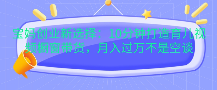宝妈创业新选择:10分钟打造育儿视频橱窗带货,月入过W不是空谈【揭秘】