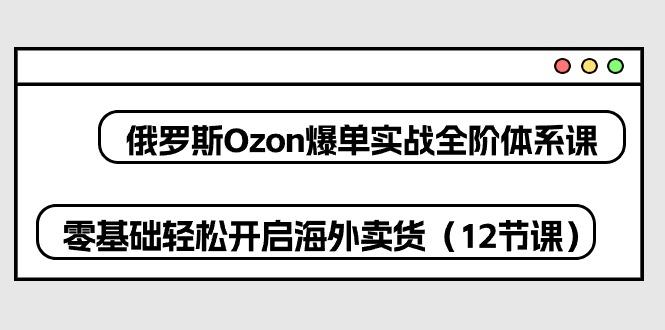 俄罗斯 Ozon-爆单实战全阶体系课，零基础轻松开启海外卖货(12节课-蚂蚁汇资源分享项目网