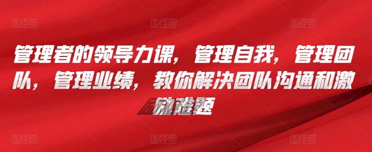 管理者的领导力课，​管理自我，管理团队，管理业绩，​教你解决团队沟通和激励难题-蚂蚁汇资源分享项目网