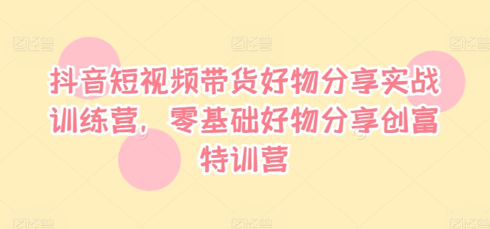 抖音短视频带货好物分享实战训练营,零基础好物分享创富特训营