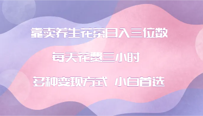 靠卖养生花茶日入三位数，每天花费三小时 多种变现方式 小白首选-蚂蚁汇资源分享项目网