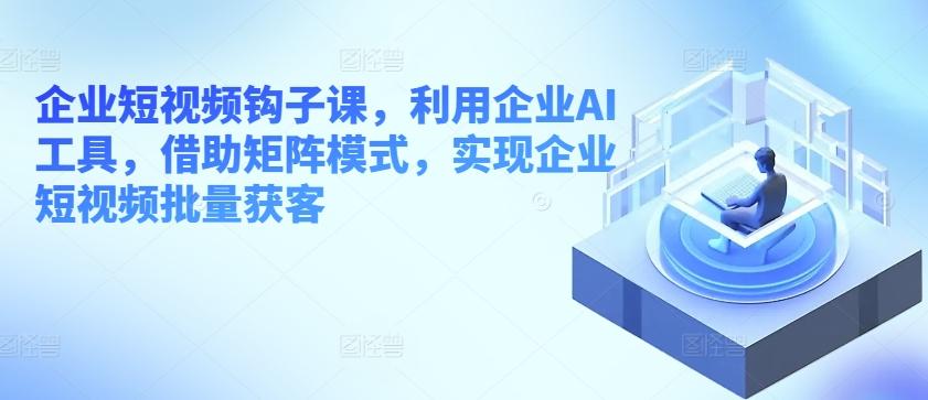 企业短视频钩子课，利用企业AI工具，借助矩阵模式，实现企业短视频批量获客-蚂蚁汇资源分享项目网