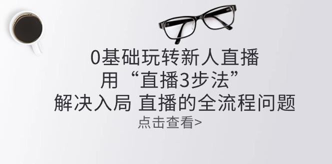 零基础玩转新人直播：用“直播3步法”解决入局 直播全流程问题-蚂蚁汇资源分享项目网
