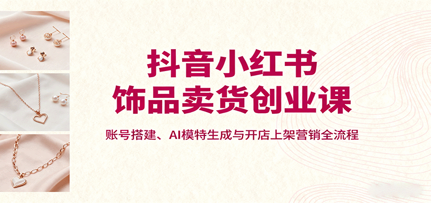 抖音小红书饰品卖货创业课，账号搭建、AI模特生成与开店上架营销全流程-蚂蚁汇资源分享项目网