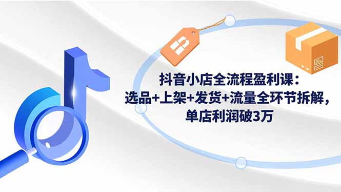 抖音小店全流程盈利课：选品+上架+发货+流量全环节拆解，单店利润破3万-蚂蚁汇资源分享项目网