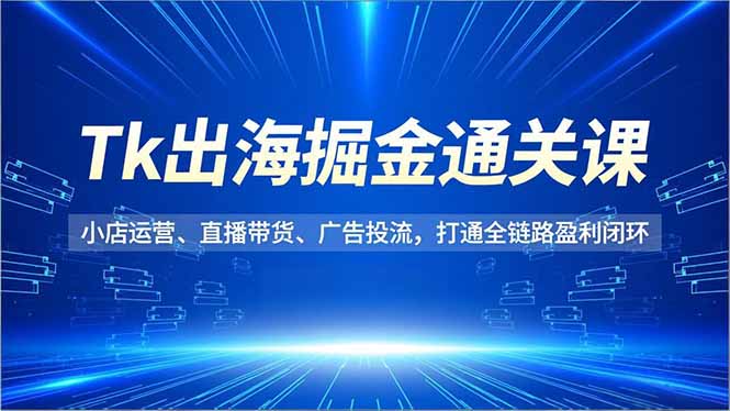 Tk出海掘金通关课，小店运营、直播带货、广告投流，打通全链路盈利闭环-蚂蚁汇资源分享项目网