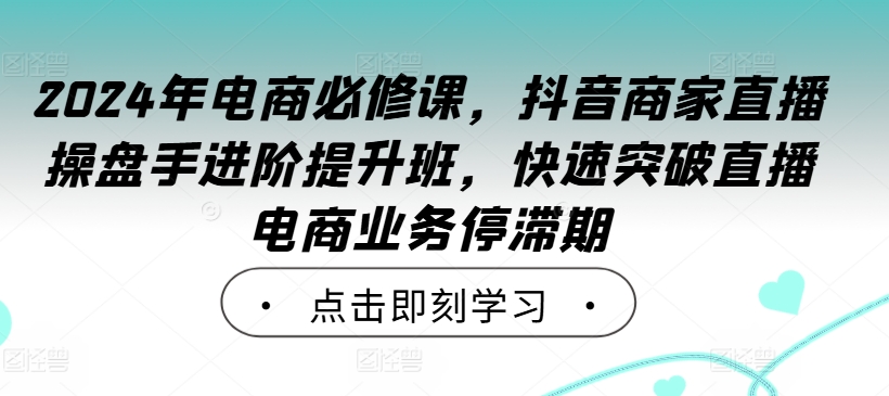 2024年电商必修课，抖音商家直播操盘手进阶提升班，快速突破直播电商业务停滞期-蚂蚁汇资源分享项目网