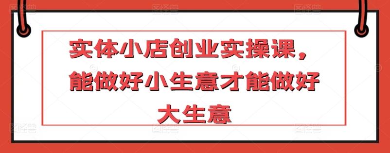 实体小店创业实操课,能做好小生意才能做好大生意