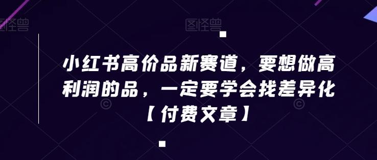 小红书高价品新赛道，要想做高利润的品，一定要学会找差异化【付费文章】-蚂蚁汇资源分享项目网