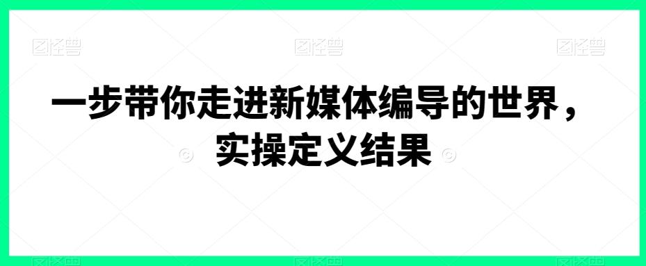 一步带你走进新媒体编导的世界，实操定义结果-蚂蚁汇资源分享项目网