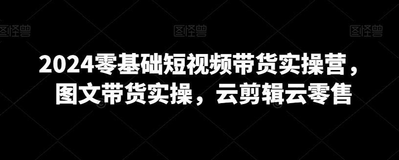 2024零基础短视频带货实操营，图文带货实操，云剪辑云零售-蚂蚁汇资源分享项目网