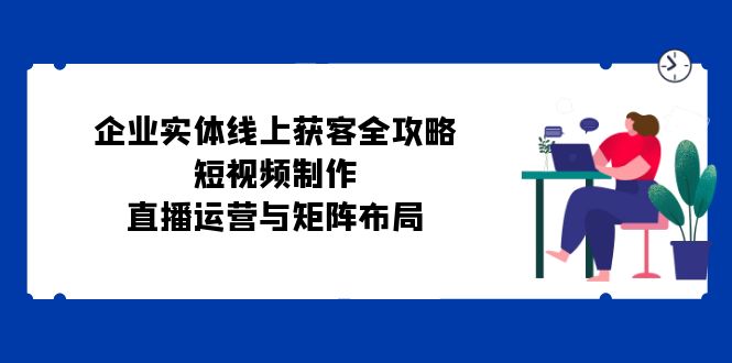 企业实体线上获客全攻略：短视频制作、直播运营与矩阵布局-蚂蚁汇资源分享项目网