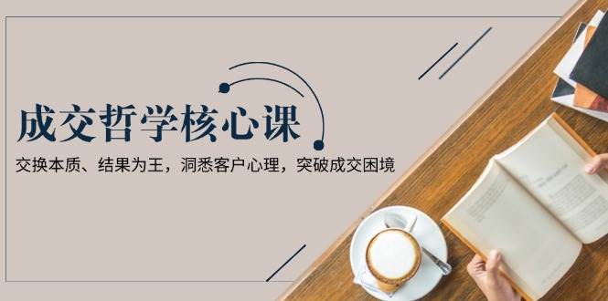 成交哲学课，交换本质、结果为王，洞悉客户心理，突破成交困境-蚂蚁汇资源分享项目网