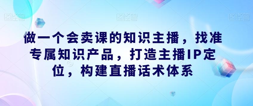 做一个会卖课的知识主播，找准专属知识产品，打造主播IP定位，构建直播话术体系-蚂蚁汇资源分享项目网