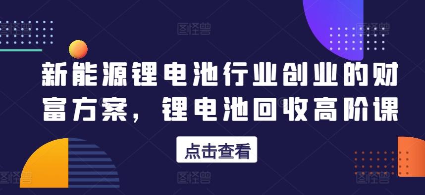 新能源锂电池行业创业的财富方案，锂电池回收高阶课-蚂蚁汇资源分享项目网