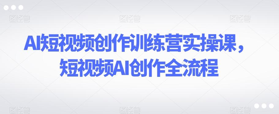 AI短视频创作训练营实操课，短视频AI创作全流程-蚂蚁汇资源分享项目网
