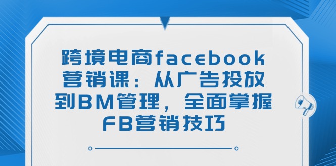 跨境电商facebook营销课：从广告投放到BM管理，全面掌握FB营销技巧-蚂蚁汇资源分享项目网