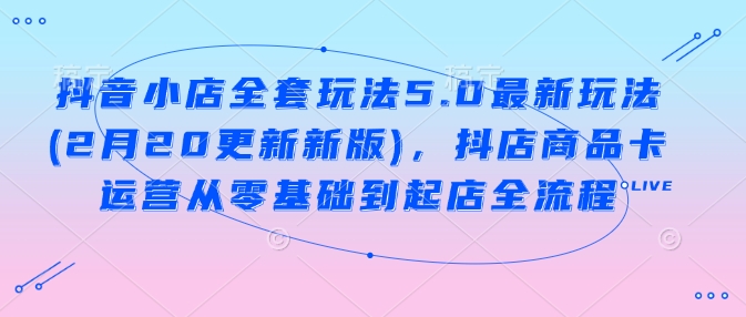 抖音小店全套玩法5.0最新玩法(2月20更新新版),抖店商品卡运营从零基础到起店全流程