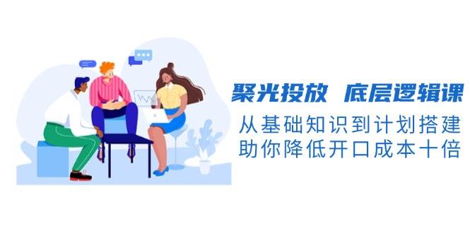 聚光投放底层逻辑课，从基础知识到计划搭建，助你降低开口成本十倍-蚂蚁汇资源分享项目网