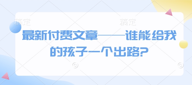 最新付费文章——谁能给我的孩子一个出路?-蚂蚁汇资源分享项目网