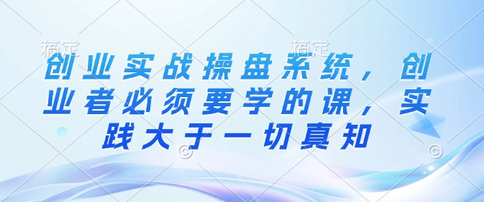 创业实战操盘系统，创业者必须要学的课，实践大于一切真知-蚂蚁汇资源分享项目网