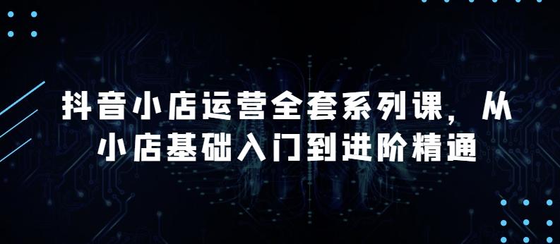 抖音小店运营全套系列课，全新升级，从小店基础入门到进阶精通，系统掌握月销百万小店的核心秘密-蚂蚁汇资源分享项目网