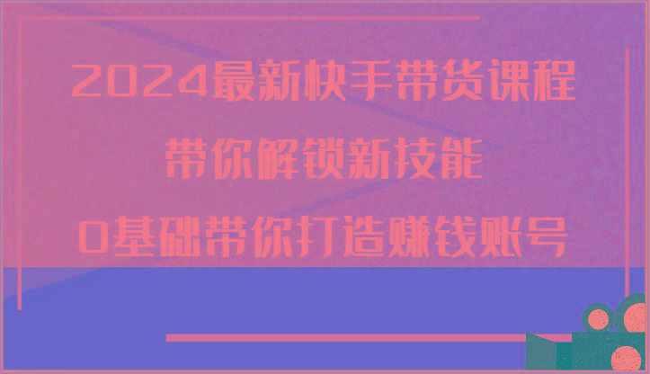 2024最新快手带货课程，带你解锁新技能，0基础带你打造赚钱账号-蚂蚁汇资源分享项目网