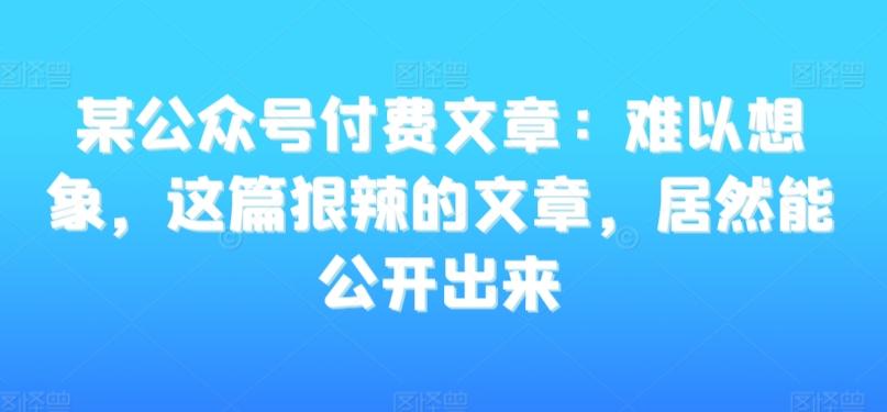 某公众号付费文章：难以想象，这篇狠辣的文章，居然能公开出来-蚂蚁汇资源分享项目网