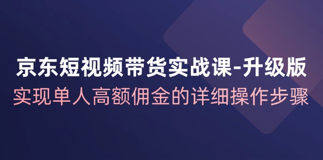 京东短视频带货实战课升级版，实现单人高额佣金的详细操作步骤-蚂蚁汇资源分享项目网
