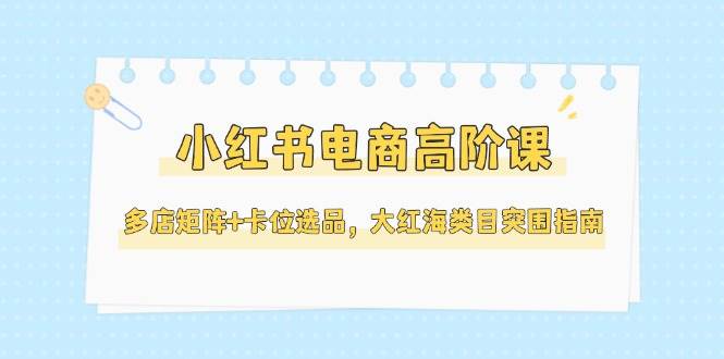 小红书电商高阶课，多店矩阵+卡位选品，大红海类目突围指南(更新5月)-蚂蚁汇资源分享项目网