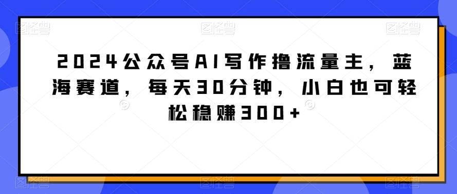 2024公众号AI写作撸流量主，蓝海赛道，每天30分钟，小白也可轻松稳赚300+【揭秘】-蚂蚁汇资源分享项目网