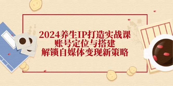 2024养生IP打造实战课：账号定位与搭建，解锁自媒体变现新策略-蚂蚁汇资源分享项目网