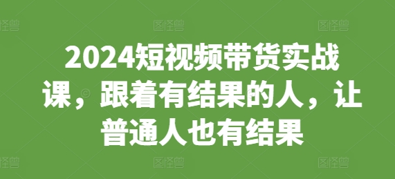 2024短视频带货实战课，跟着有结果的人，让普通人也有结果-蚂蚁汇资源分享项目网