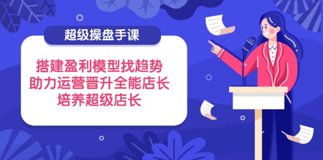 超级操盘手课，搭建盈利模型找趋势，助力运营晋升全能店长，培养超级店长-蚂蚁汇资源分享项目网