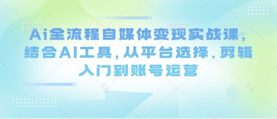 Ai全流程自媒体变现实战课，结合AI工具，从平台选择、剪辑入门到账号运营-蚂蚁汇资源分享项目网