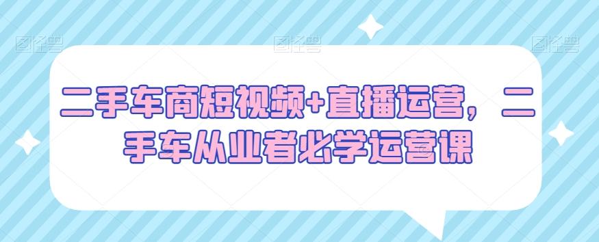 二手车商短视频+直播运营，二手车从业者必学运营课-蚂蚁汇资源分享项目网