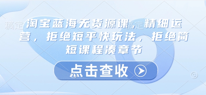 淘宝蓝海无货源课，精细运营，拒绝短平快玩法，拒绝简短课程凑章节-蚂蚁汇资源分享项目网