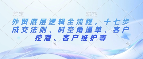 外贸底层逻辑全流程，十七步成交法则、时空角逼单、客户挖潜、客户维护等-蚂蚁汇资源分享项目网