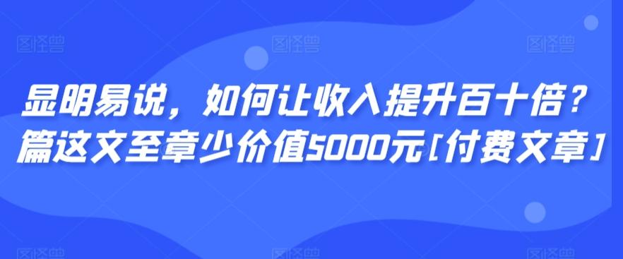显明易说，如何让收入提升百十倍？‮篇这‬文‮至章‬少价值5000元[付费文章]-蚂蚁汇资源分享项目网