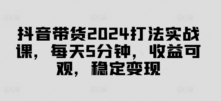 抖音带货2024打法实战课，每天5分钟，收益可观，稳定变现【揭秘】-蚂蚁汇资源分享项目网