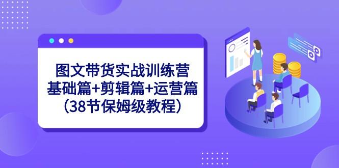 图文带货实战训练营：基础篇+剪辑篇+运营篇（38节保姆级教程）-蚂蚁汇资源分享项目网