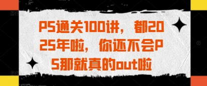 PS通关100讲，都2025年啦，你还不会PS那就真的out啦-蚂蚁汇资源分享项目网