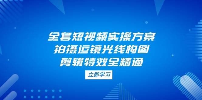 全套短视频实操方案，拍摄运镜光线构图，剪辑特效全精通-蚂蚁汇资源分享项目网